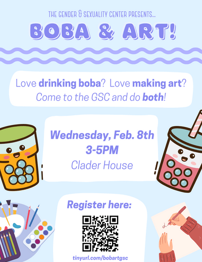 The Gender & Sexuality Center presents... Boba and Art! Love drinking boba? Love making art? Come to the GSC and do both! Wednesday, February 8th, 3-5pm. Clader House. Register here: tinyurl.com/bobartgsc