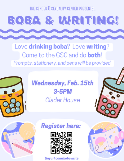 The Gender & Sexuality Center presents… Boba & Writing! Love drinking boba? Love writing? Come to the GSC and do both! Prompts, stationery, and pens will be provided.Wednesday, February 15th, 3-5PM Clader house. Register here: tinyurl.com/bobawrite